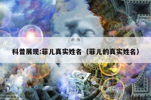 科普展现:菲儿真实姓名（菲儿的真实姓名）